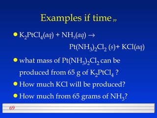 Examples if time   pp K 2 PtCl 4 ( aq ) + NH 3 ( aq )       Pt(NH 3 ) 2 Cl 2  ( s )+ KCl( aq ) what mass of Pt(NH 3 ) 2 Cl 2  can be produced from 65 g of K 2 PtCl 4  ? How much KCl will be produced? How much from 65 grams of NH 3 ? 