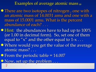 Examples of average atomic mass   pp There are two isotopes of nitrogen , one with an atomic mass of 14.0031 amu and one with a mass of 15.0001 amu. What is the percent abundance of each? . . . Hint :  the abundances have to had up to 100% (or 1.00 in decimal form).  So, set one of them equal to “x” and the other equal to 1-x . . . Where would you get the value of the average atomic mass? . . . From the periodic table = 14.007 Now, set up the problem . . . 