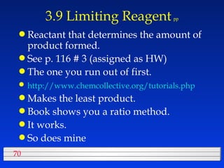 3.9 Limiting Reagent   pp Reactant that determines the amount of product formed.  See p. 116 # 3 (assigned as HW) The one you run out of first. http://www.chemcollective.org/tutorials.php   Makes the least product. Book shows you a ratio method. It works.  So does mine 