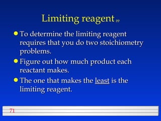 Limiting reagent   pp To determine the limiting reagent requires that you do two stoichiometry problems. Figure out how much product each reactant makes. The one that makes the  least  is the limiting reagent. 