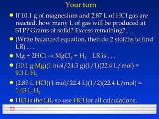 Your turn If 10.1 g of magnesium and 2.87 L of HCl gas are reacted, how many L of gas will be produced at STP? Grams of solid? Excess remaining? . . . (Write balanced equation, then do 2 stoichs to find LR) . . . Mg + 2HCl    MgCl 2  + H 2   LR is . . . (10.1 g  Mg )(1 mol/24.3 g)(1/1)(22.4 L/mol) =  9.3 L H 2 (2.87 L  HCl )(1 mol/22.4 L)(1/2)(22.4 L/mol) =  1.43 L H 2 HCl   is the LR , so use  HCl   for all calculations. 