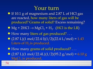 Your turn If 10.1 g of magnesium and 2.87 L of HCl gas are reacted,  how many liters of gas will be produced? Grams of solid?  Excess remaining? Mg + 2HCl    MgCl 2  + H 2 .  ( HCl   is the LR ) How many  liters of gas produced?  . . . (2.87 L)(1 mol/22.4 l)(1/2)(22.4 L/mol) =  1.43 Liters of H 2  is produced. How many  grams of solid produced?  . . . (2.87 L)(1 mol/22.4L)(1/2)(95.2 g/mol) =  6.10 g MgCl 2  is produced . 