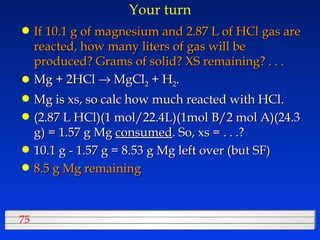 Your turn If 10.1 g of magnesium and 2.87 L of HCl gas are reacted, how many liters of gas will be produced? Grams of solid? XS remaining? . . . Mg + 2HCl    MgCl 2  + H 2 .  Mg is xs, so calc how much reacted with HCl. (2.87 L HCl)(1 mol/22.4L)(1mol B/2 mol A)(24.3 g) = 1.57 g Mg  consumed . So, xs = . . .? 10.1 g - 1.57 g = 8.53 g Mg left over (but SF) 8.5 g Mg remaining 