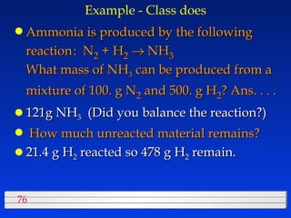 Example - Class does Ammonia is produced by the following reaction :  N 2  + H 2     NH 3    What mass of NH 3  can be produced from a mixture of 100. g N 2  and 500. g H 2 ? Ans. . . . 121g NH 3   (Did you balance the reaction?) How much unreacted material remains? 21.4 g H 2  reacted so 478 g H 2  remain. 