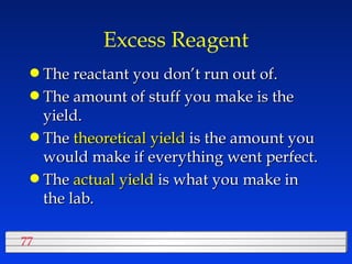 Excess Reagent The reactant you don’t run out of. The amount of stuff you make is the yield. The  theoretical yield  is the amount you would make if everything went perfect. The  actual yield  is what you make in the lab. 