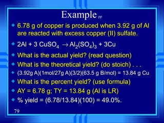Example   pp  6.78 g of copper is produced when 3.92 g of Al are reacted with excess copper (II) sulfate. 2Al + 3 CuSO 4     Al 2 (SO 4 ) 3  + 3Cu What is the actual yield? (read question)  What is the theoretical yield? (do stoich) . . . (3.92g A)(1mol/27g A)(3/2)(63.5 g B/mol) = 13.84 g Cu What is the percent yield? (use formula) AY = 6.78 g; TY = 13.84 g (Al is LR) % yield = (6.78/13.84)(100) = 49.0%. 