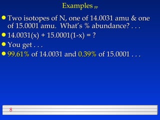Examples   pp Two isotopes of N, one of 14.0031 amu & one of 15.0001 amu.  What’s % abundance? . . . 14.0031(x) + 15.0001(1-x) = ? You get . . . 99.61%  of 14.0031 and  0.39%  of 15.0001 . . . 