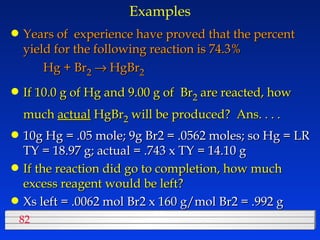 Examples Years of  experience have proved that the percent yield for the following reaction is 74.3% Hg + Br 2     HgBr 2     If 10.0 g of Hg and 9.00 g of  Br 2  are reacted, how much  actual  HgBr 2  will be produced?  Ans. . . . 10g Hg = .05 mole; 9g Br2 = .0562 moles; so Hg = LR TY = 18.97 g; actual = .743 x TY = 14.10 g If the reaction did go to completion, how much excess reagent would be left? Xs left = .0062 mol Br2 x 160 g/mol Br2 = .992 g 