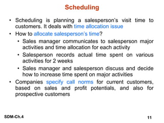 Scheduling Scheduling is planning a salesperson’s visit time to customers. It deals with  time allocation issue How to  allocate salesperson’s time ? Sales manager communicates to salesperson major activities and time allocation for each activity Salesperson records actual time spent on various activities for 2 weeks Sales manager and salesperson discuss and decide how to increase time spent on major activities Companies  specify call norms  for current customers, based on sales and profit potentials, and also for prospective customers 