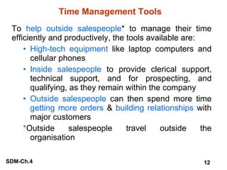 Time Management Tools To  help outside salespeople * to manage their time efficiently and productively, the tools available are: High-tech equipment  like laptop computers and cellular phones Inside salespeople  to provide clerical support, technical support, and for prospecting, and qualifying, as they remain within the company Outside salespeople  can then spend more time  getting more orders  &  building relationships  with major customers * Outside salespeople travel outside the organisation 
