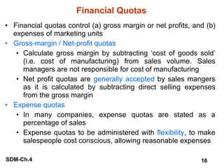 Financial Quotas Financial quotas control (a) gross margin or net profits, and (b) expenses of marketing units Gross-margin / Net-profit quotas Calculate gross margin by subtracting ‘cost of goods sold’ (i.e. cost of manufacturing) from sales volume. Sales managers are not responsible for cost of manufacturing Net profit quotas are  generally accepted  by sales mangers as it is calculated by subtracting direct selling expenses from the gross margin Expense quotas In many companies, expense quotas are stated as a percentage of sales Expense quotas to be administered with  flexibility , to make salespeople cost conscious, allowing reasonable expenses 