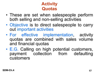 Activity Quotas These are set when salespeople perform both selling and non-selling activities Objective  is to direct salespeople to carry out  important activities For effective implementation , activity quotas are combined with sales volume and financial quotas E.G.  Calling on high potential customers, payment collection from defaulting customers 