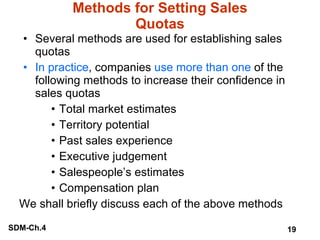 Methods for Setting Sales Quotas Several methods are used for establishing sales quotas In practice , companies  use more than one  of the following methods to increase their confidence in sales quotas Total market estimates Territory potential Past sales experience Executive judgement Salespeople’s estimates Compensation plan We shall briefly discuss each of the above methods 