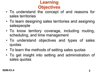 Learning Objectives To understand the concept of and reasons for sales territories To learn designing sales territories and assigning salespeople To know territory coverage, including routing, scheduling, and time management To understand objectives and types of sales quotas To learn the methods of setting sales quotas To get insight into setting and administration of sales quotas 