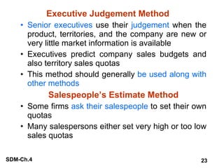 Executive Judgement Method Senior executives  use their  judgement  when the product, territories, and the company are new or very little market information is available Executives predict company sales budgets and also territory sales quotas This method should generally  be used along with other methods Salespeople’s Estimate Method Some firms  ask their salespeople  to set their own quotas Many salespersons either set very high or too low sales quotas 