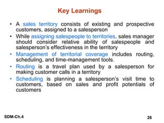 Key Learnings A  sales territory  consists of existing and prospective customers, assigned to a salesperson While  assigning salespeople to territories , sales manager should consider relative ability of salespeople and salesperson’s effectiveness in the territory Management of territorial coverage  includes routing, scheduling, and time-management tools. Routing  is a travel plan used by a salesperson for making customer calls in a territory Scheduling  is planning a salesperson’s visit time to customers, based on sales and profit potentials of customers 