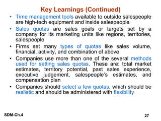 Key Learnings (Continued) Time management tools  available to outside salespeople are high-tech equipment and inside salespeople Sales quotas  are sales goals or targets set by a company for its marketing units like regions, territories, salespeople Firms set many  types of quotas  like sales volume, financial, activity, and combination of above Companies use more than one of the several  methods used for setting sales quotas . These are: total market estimates, territory potential, past sales experience, executive judgement, salespeople’s estimates, and compensation plan Companies should  select a few quotas , which should be  realistic  and should be administered with  flexibility 