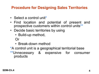 Procedure for Designing Sales Territories Select a control unit * Find location and potential of present and prospective customers within control units ** Decide basic territories by using Build-up method, Or Break-down method * A control unit is a geographical territorial base ** Unnecessary & expensive for consumer products 