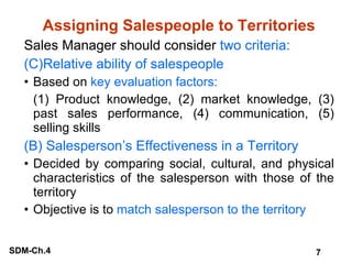 Assigning Salespeople to Territories Sales Manager should consider  two criteria: Relative ability of salespeople Based on  key evaluation factors: (1) Product knowledge, (2) market knowledge, (3) past sales performance, (4) communication, (5) selling skills (B) Salesperson’s Effectiveness in a Territory Decided by comparing social, cultural, and physical characteristics of the salesperson with those of the territory Objective is to  match salesperson to the territory 