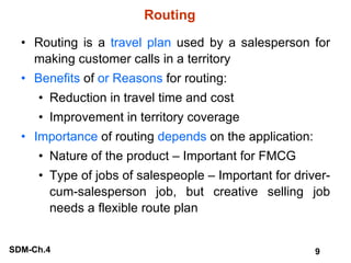 Routing Routing is a  travel plan  used by a salesperson for making customer calls in a territory Benefits  of  or Reasons  for routing: Reduction in travel time and cost Improvement in territory coverage Importance  of routing  depends  on the application: Nature of the product – Important for FMCG Type of jobs of salespeople – Important for driver-cum-salesperson job, but creative selling job needs a flexible route plan 