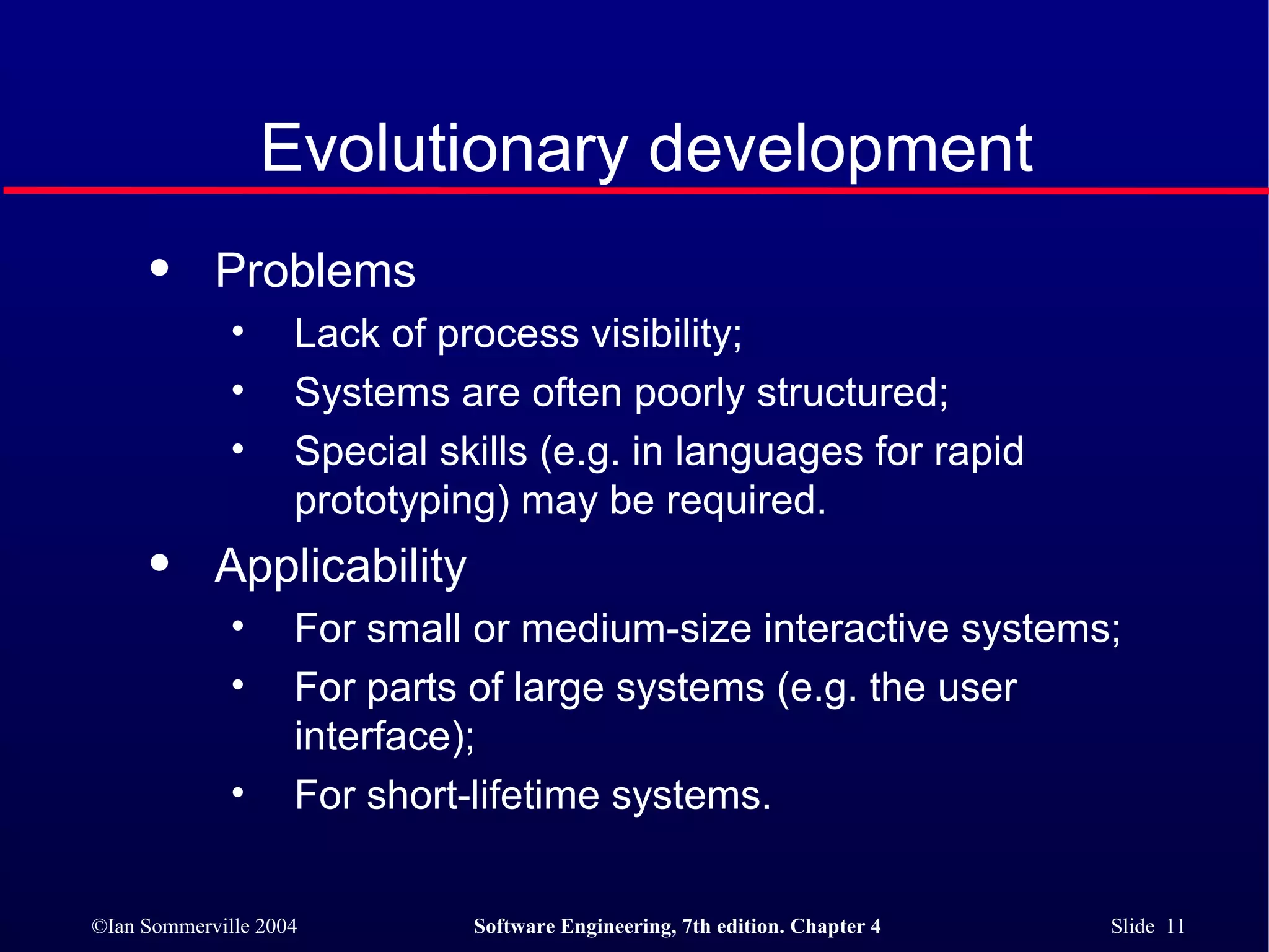 Evolutionary development Problems Lack of process visibility; Systems are often poorly structured; Special skills (e.g. in languages for rapid prototyping) may be required. Applicability For small or medium-size interactive systems; For parts of large systems (e.g. the user interface); For short-lifetime systems. 