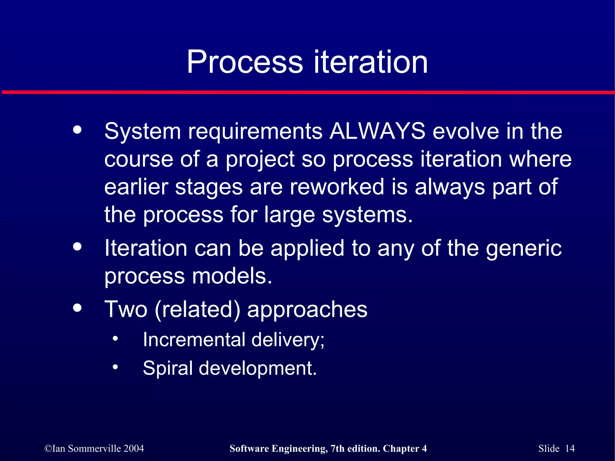 Process iteration System requirements ALWAYS evolve in the course of a project so process iteration where earlier stages are reworked is always part of the process for large systems. Iteration can be applied to any of the generic process models. Two (related) approaches Incremental delivery; Spiral development. 