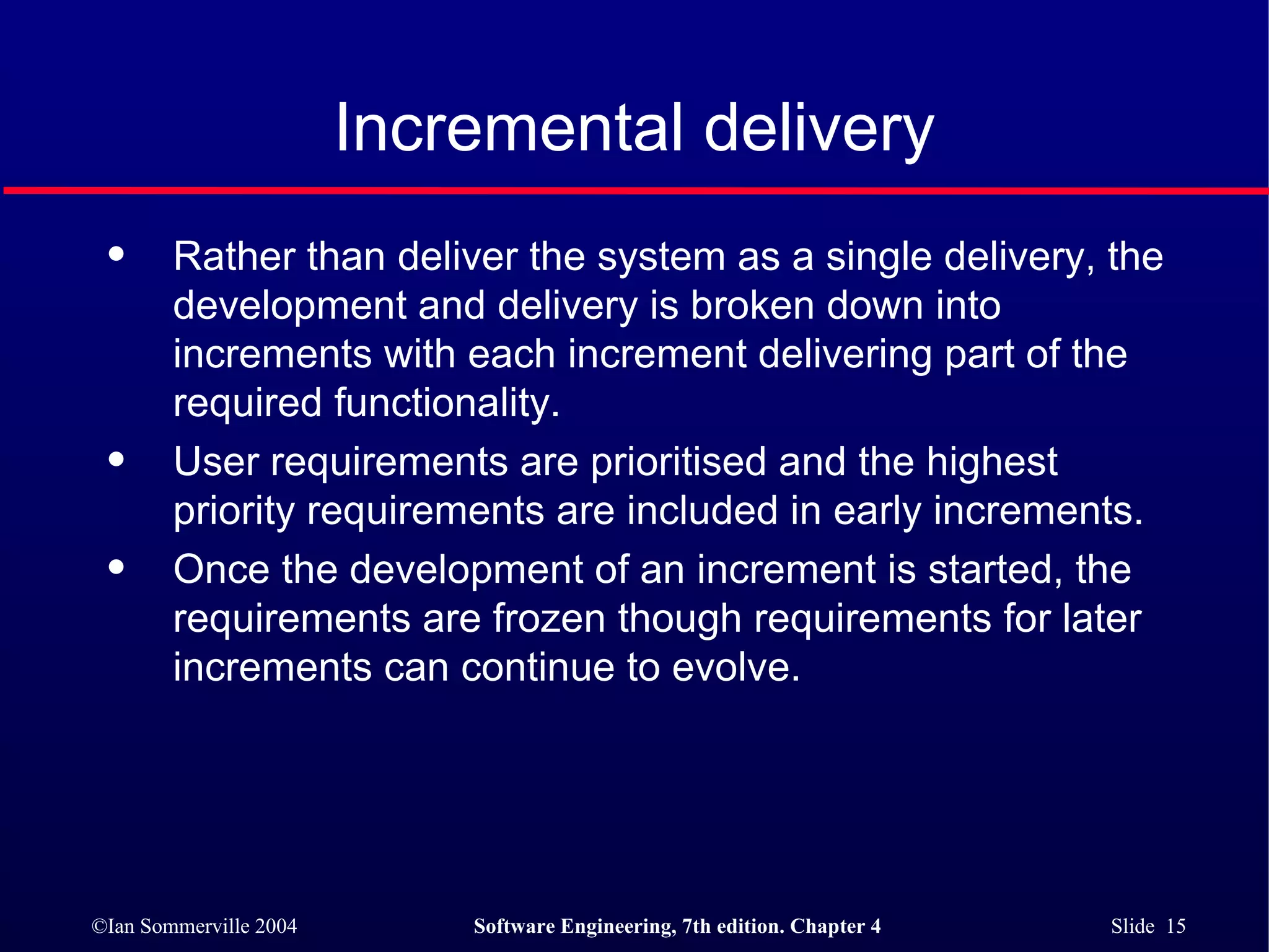 Incremental delivery Rather than deliver the system as a single delivery, the development and delivery is broken down into increments with each increment delivering part of the required functionality. User requirements are prioritised and the highest priority requirements are included in early increments. Once the development of an increment is started, the requirements are frozen though requirements for later increments can continue to evolve. 