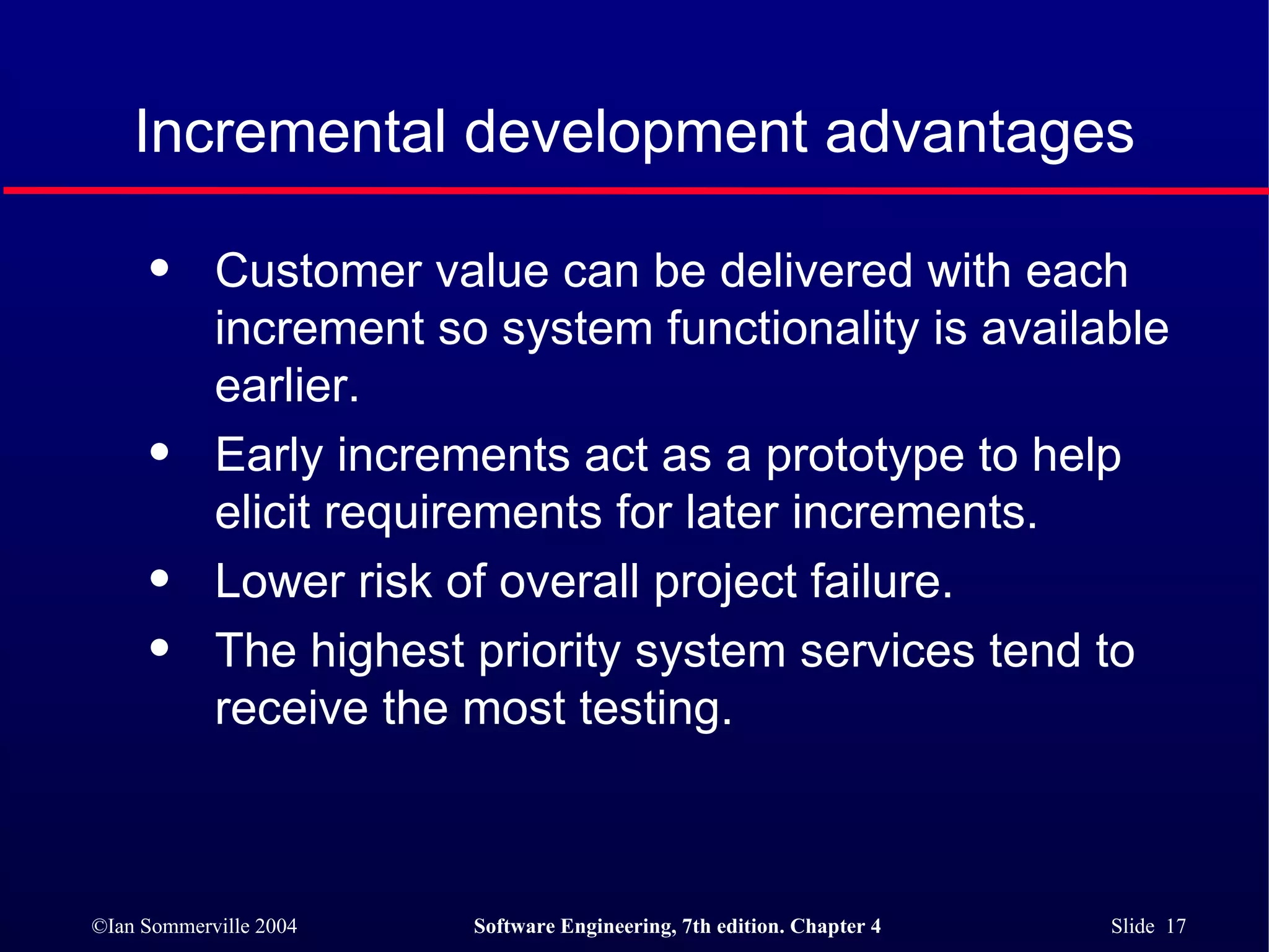 Incremental development advantages Customer value can be delivered with each increment so system functionality is available earlier. Early increments act as a prototype to help elicit requirements for later increments. Lower risk of overall project failure. The highest priority system services tend to receive the most testing. 