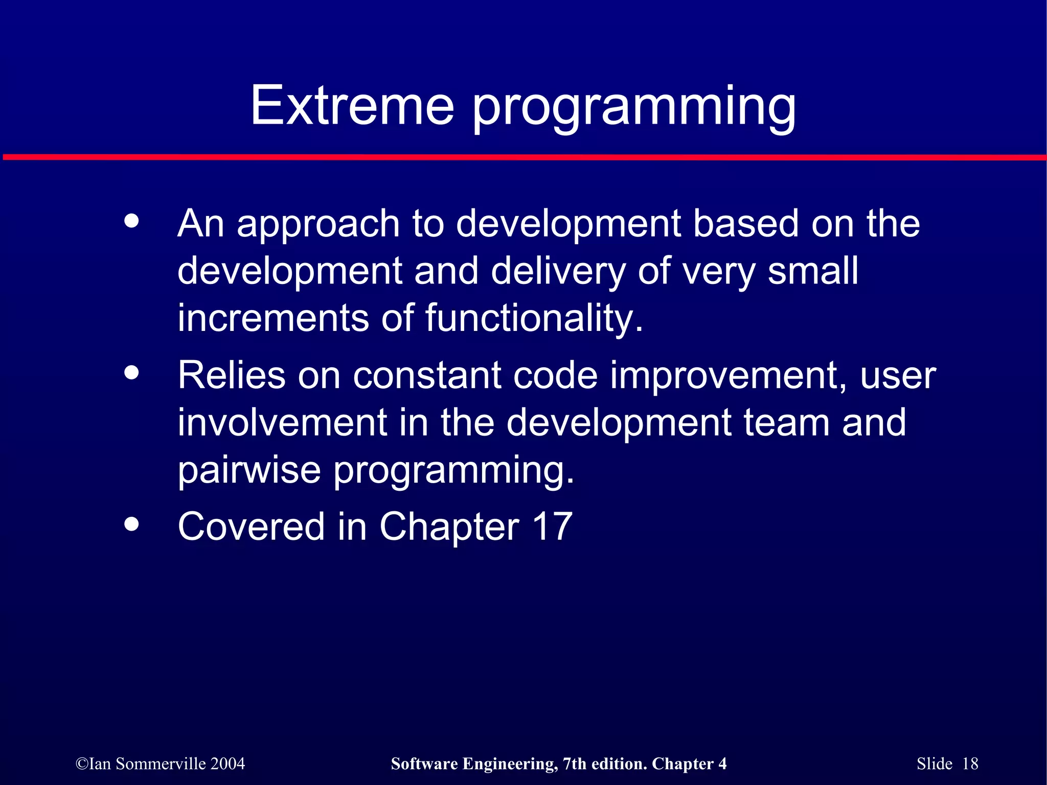 Extreme programming An approach to development based on the development and delivery of very small increments of functionality. Relies on constant code improvement, user involvement in the development team and pairwise programming. Covered in Chapter 17 