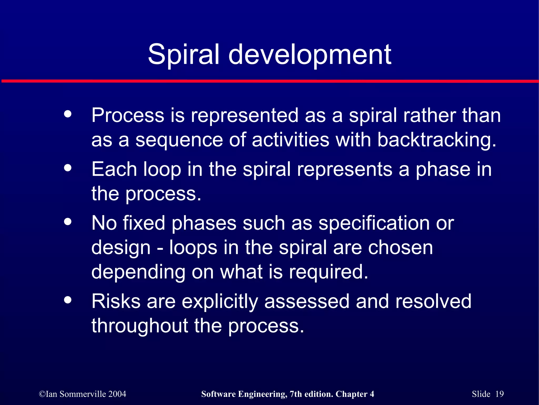 Spiral development Process is represented as a spiral rather than as a sequence of activities with backtracking. Each loop in the spiral represents a phase in the process.  No fixed phases such as specification or design - loops in the spiral are chosen depending on what is required. Risks are explicitly assessed and resolved throughout the process. 