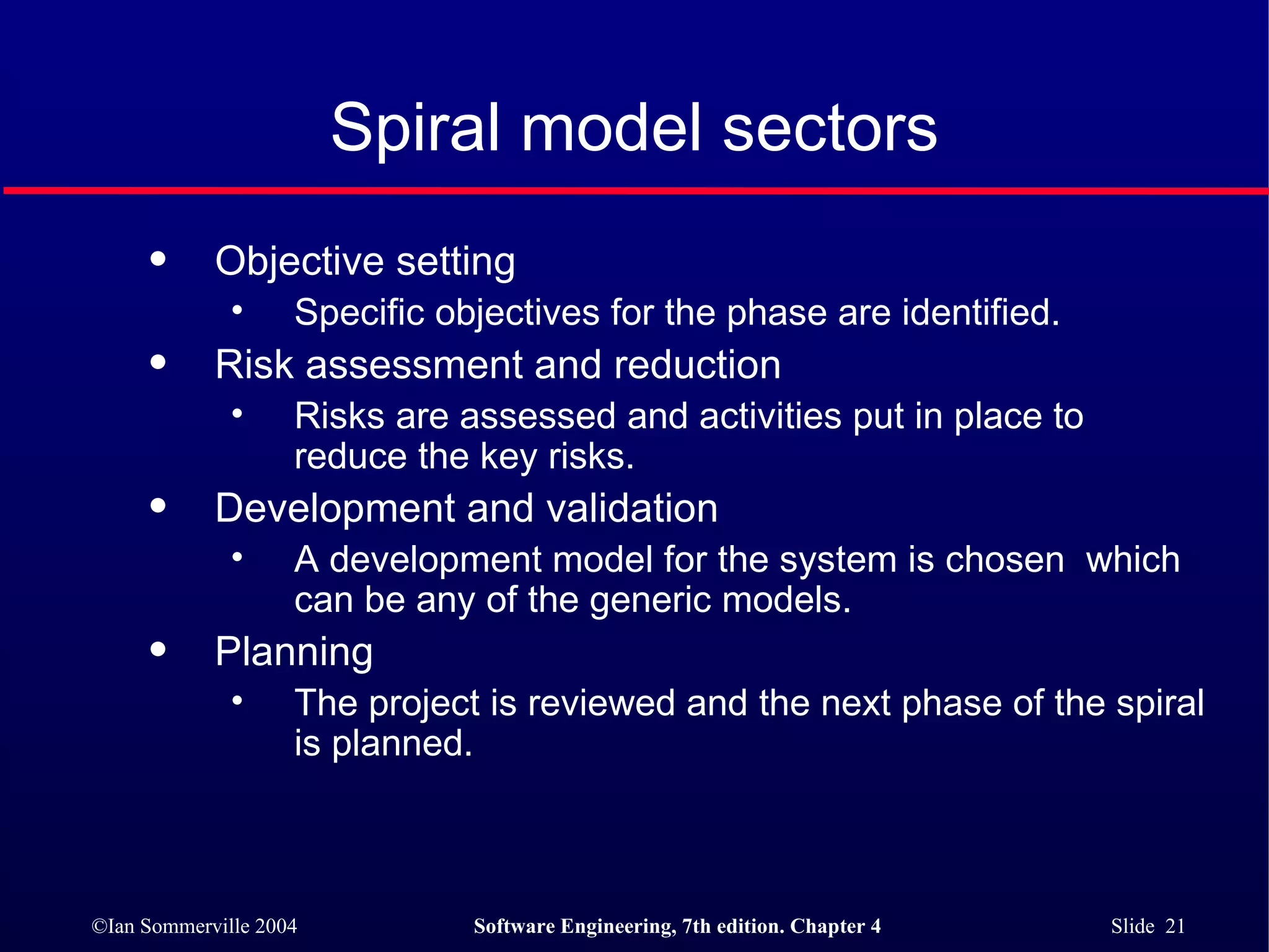 Spiral model sectors Objective setting Specific objectives for the phase are identified. Risk assessment and reduction Risks are assessed and activities put in place to reduce the key risks. Development and validation A development model for the system is chosen  which can be any of the generic models. Planning The project is reviewed and the next phase of the spiral is planned. 