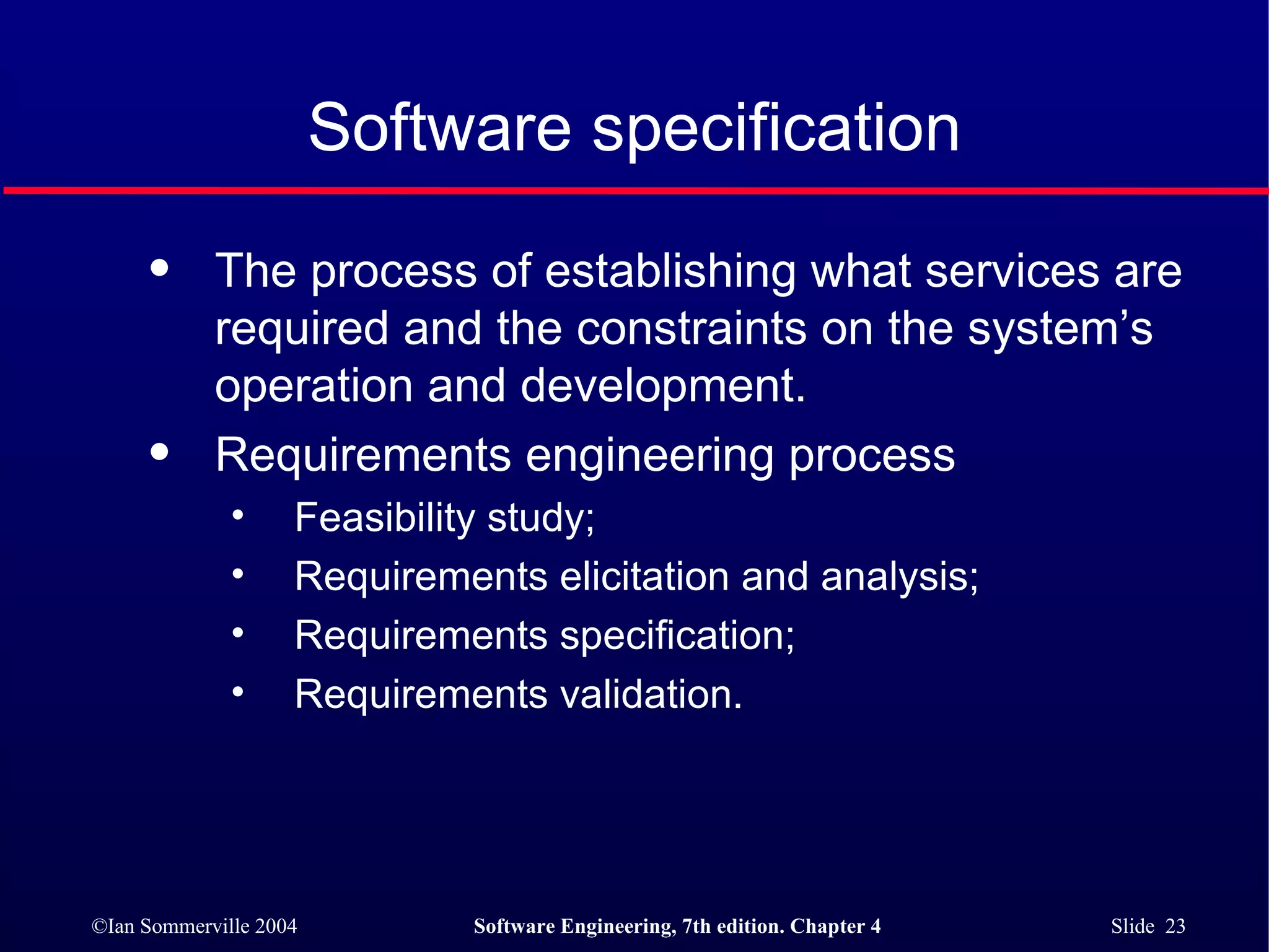 Software specification The process of establishing what services are required and the constraints on the system’s operation and development. Requirements engineering process Feasibility study; Requirements elicitation and analysis; Requirements specification; Requirements validation. 