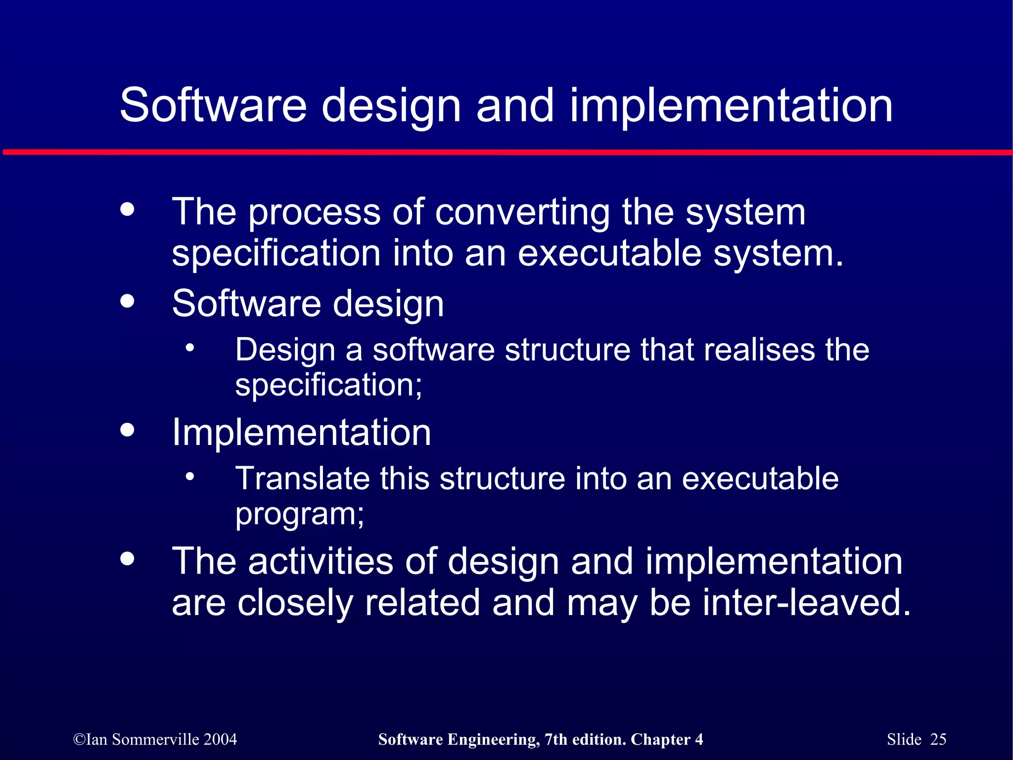 Software design and implementation The process of converting the system specification into an executable system. Software design Design a software structure that realises the specification; Implementation Translate this structure into an executable program; The activities of design and implementation are closely related and may be inter-leaved. 
