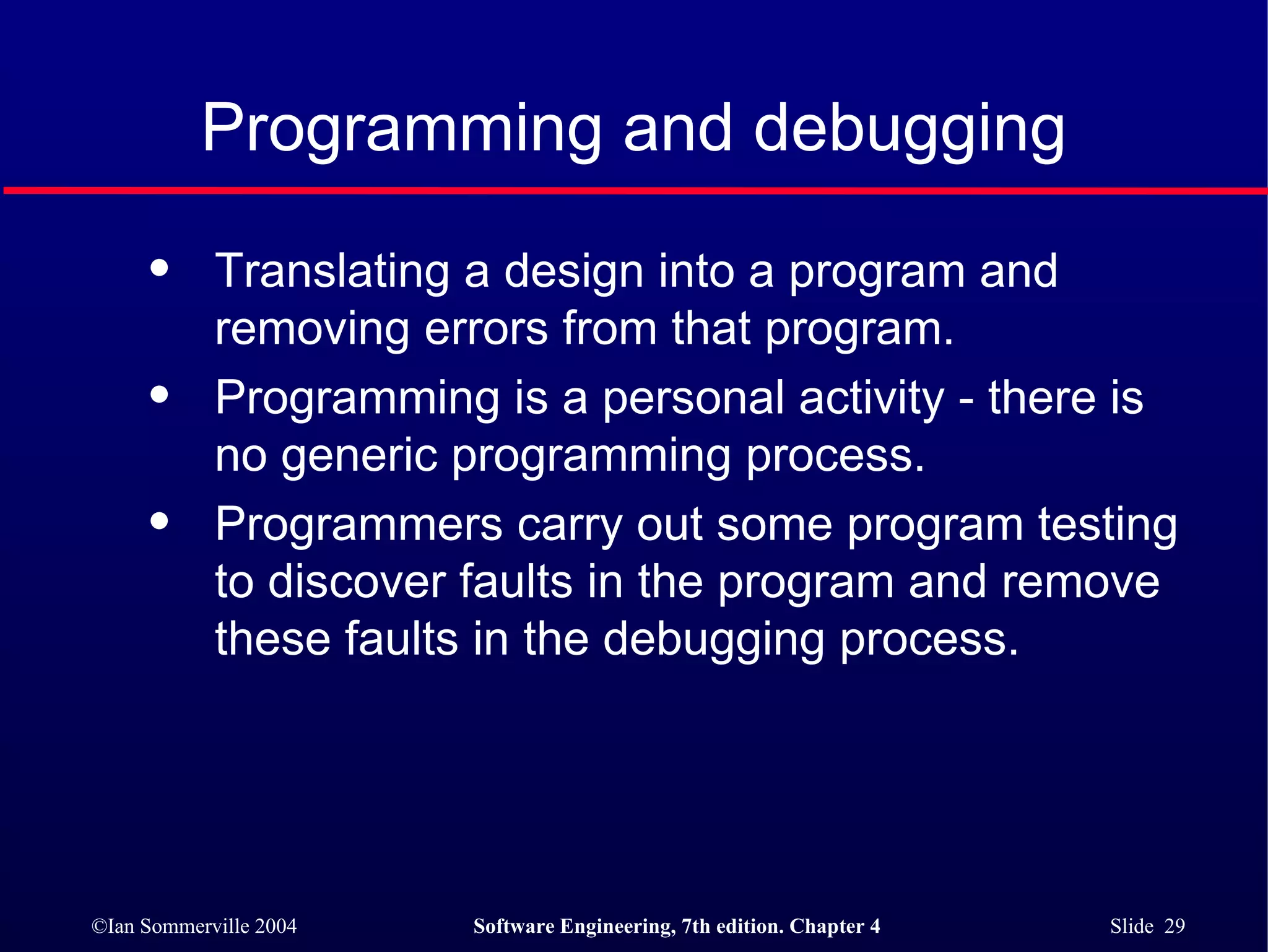 Programming and debugging Translating a design into a program and removing errors from that program. Programming is a personal activity - there is no generic programming process. Programmers carry out some program testing to discover faults in the program and remove these faults in the debugging process. 