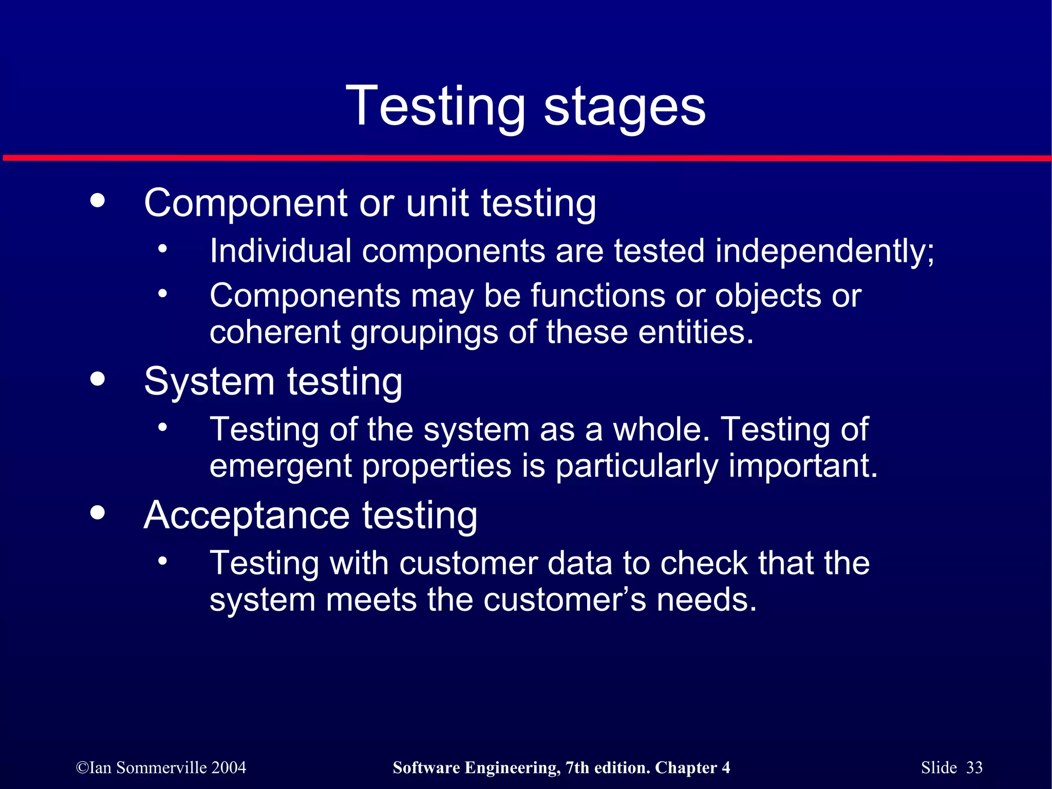 Testing stages Component or unit testing Individual components are tested independently;  Components may be functions or objects or coherent groupings of these entities. System testing Testing of the system as a whole. Testing of emergent properties is particularly important. Acceptance testing Testing with customer data to check that the system meets the customer’s needs. 