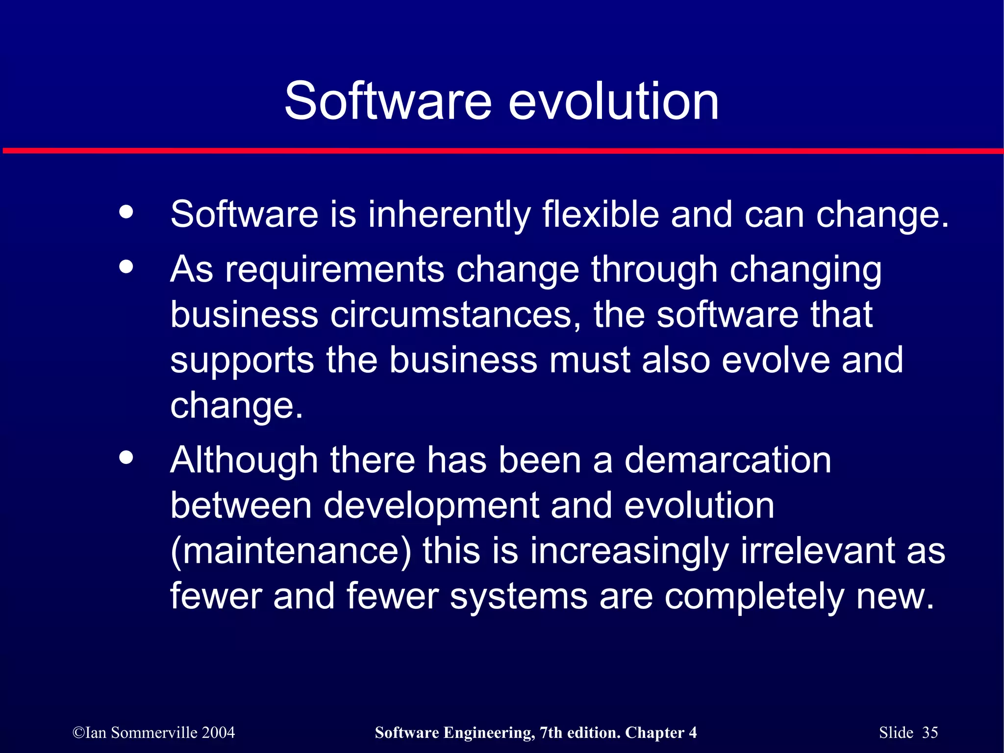 Software evolution Software is inherently flexible and can change.  As requirements change through changing business circumstances, the software that supports the business must also evolve and change. Although there has been a demarcation between development and evolution (maintenance) this is increasingly irrelevant as fewer and fewer systems are completely new. 