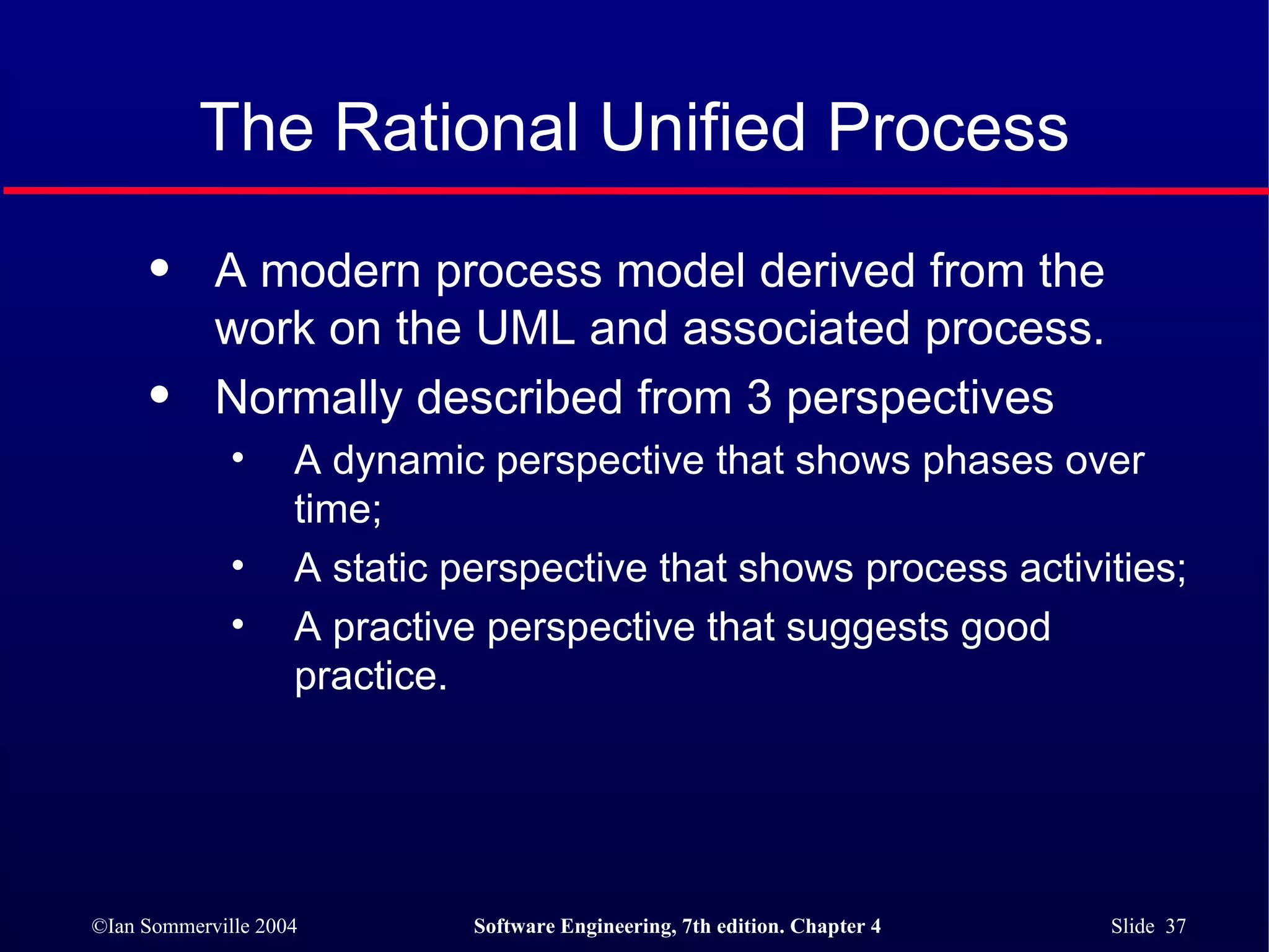 The Rational Unified Process A modern process model derived from the work on the UML and associated process. Normally described from 3 perspectives A dynamic perspective that shows phases over time; A static perspective that shows process activities; A practive perspective that suggests good practice. 