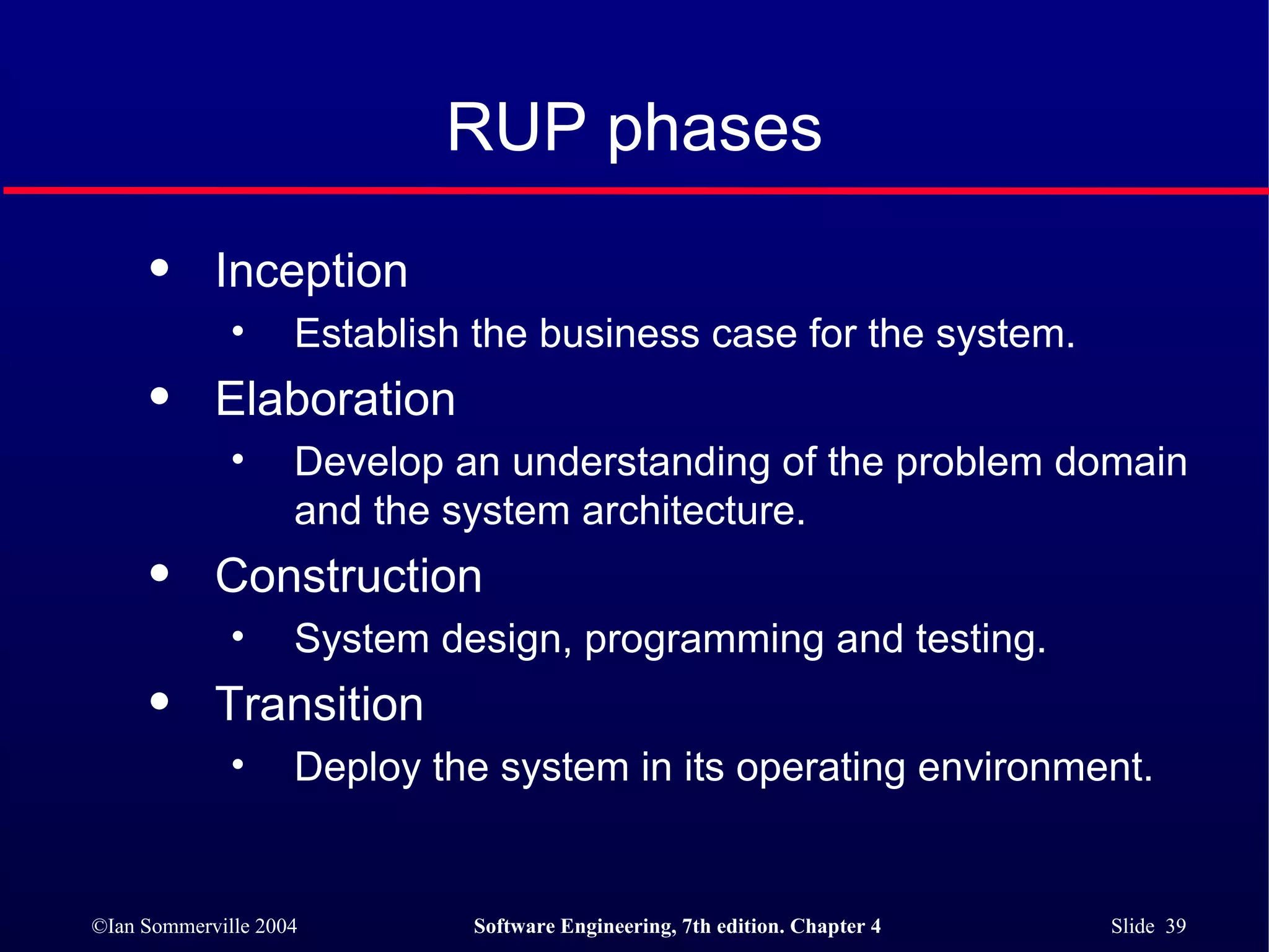 RUP phases Inception Establish the business case for the system. Elaboration Develop an understanding of the problem domain and the system architecture. Construction System design, programming and testing. Transition Deploy the system in its operating environment. 