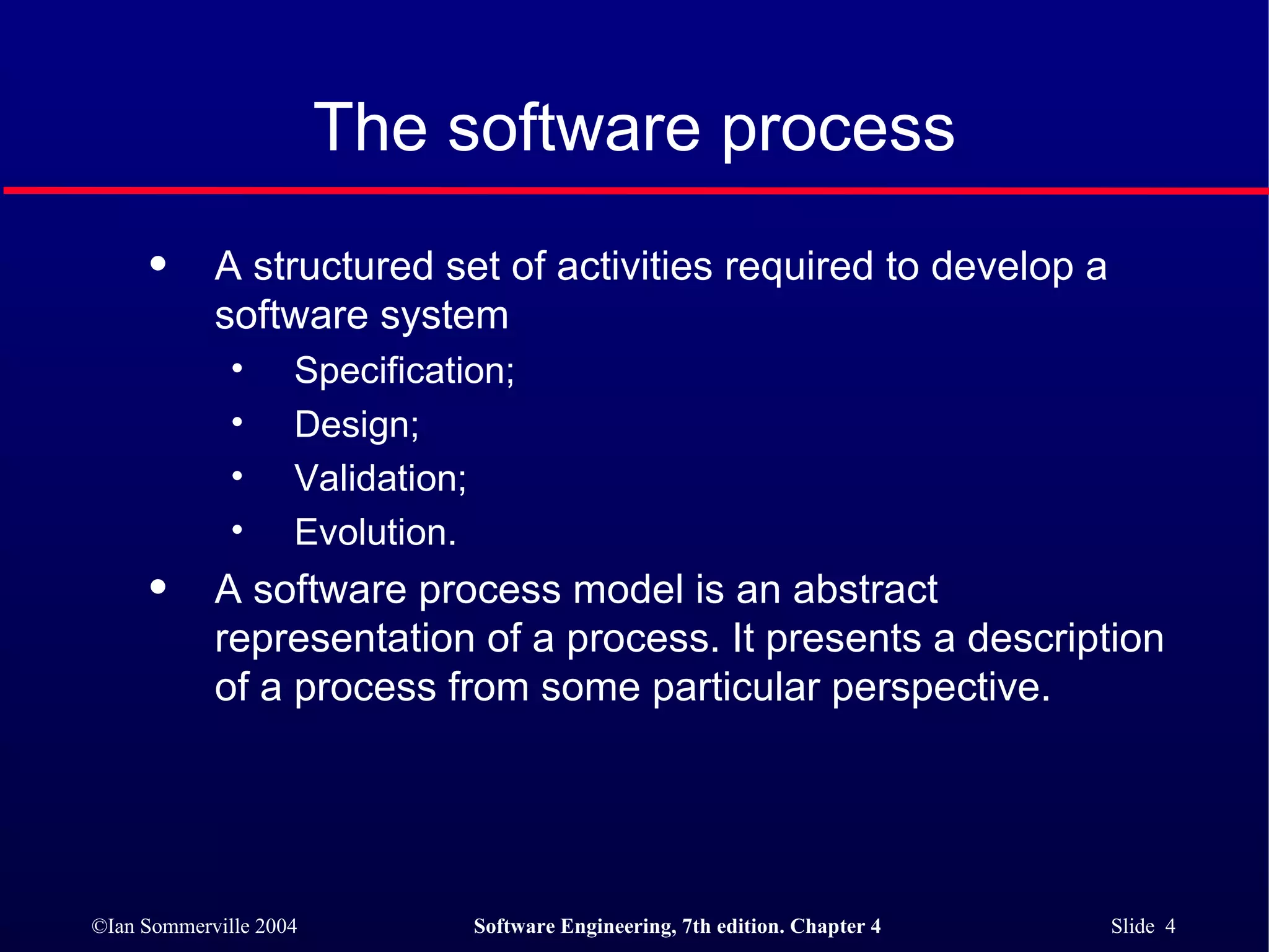 The software process A structured set of activities required to develop a  software system Specification; Design; Validation; Evolution. A software process model is an abstract representation of a process. It presents a description of a process from some particular perspective. 