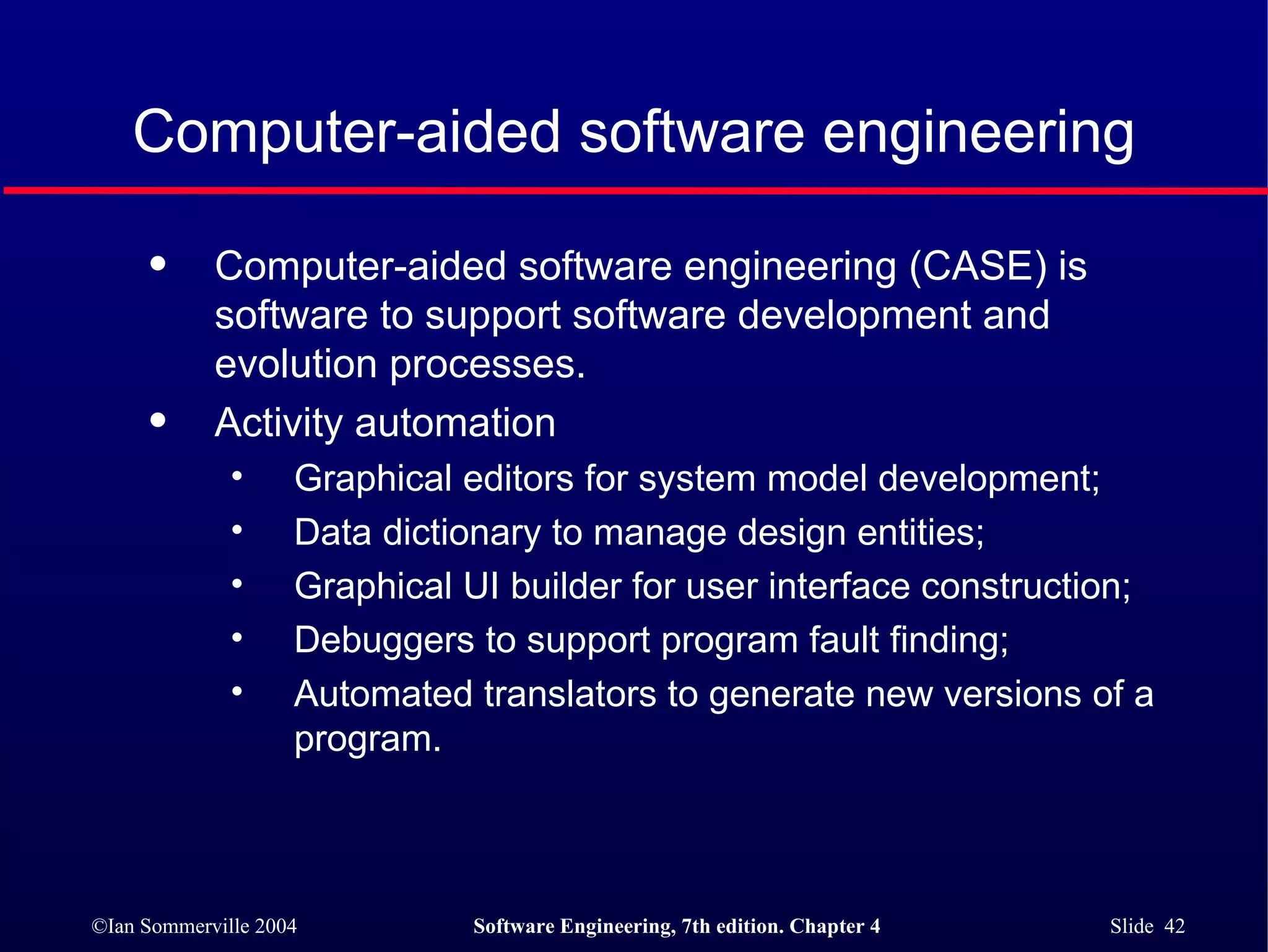 Computer-aided software engineering Computer-aided software engineering (CASE) is software to support software development and evolution processes. Activity automation Graphical editors for system model development; Data dictionary to manage design entities; Graphical UI builder for user interface construction; Debuggers to support program fault finding; Automated translators to generate new versions of a program. 