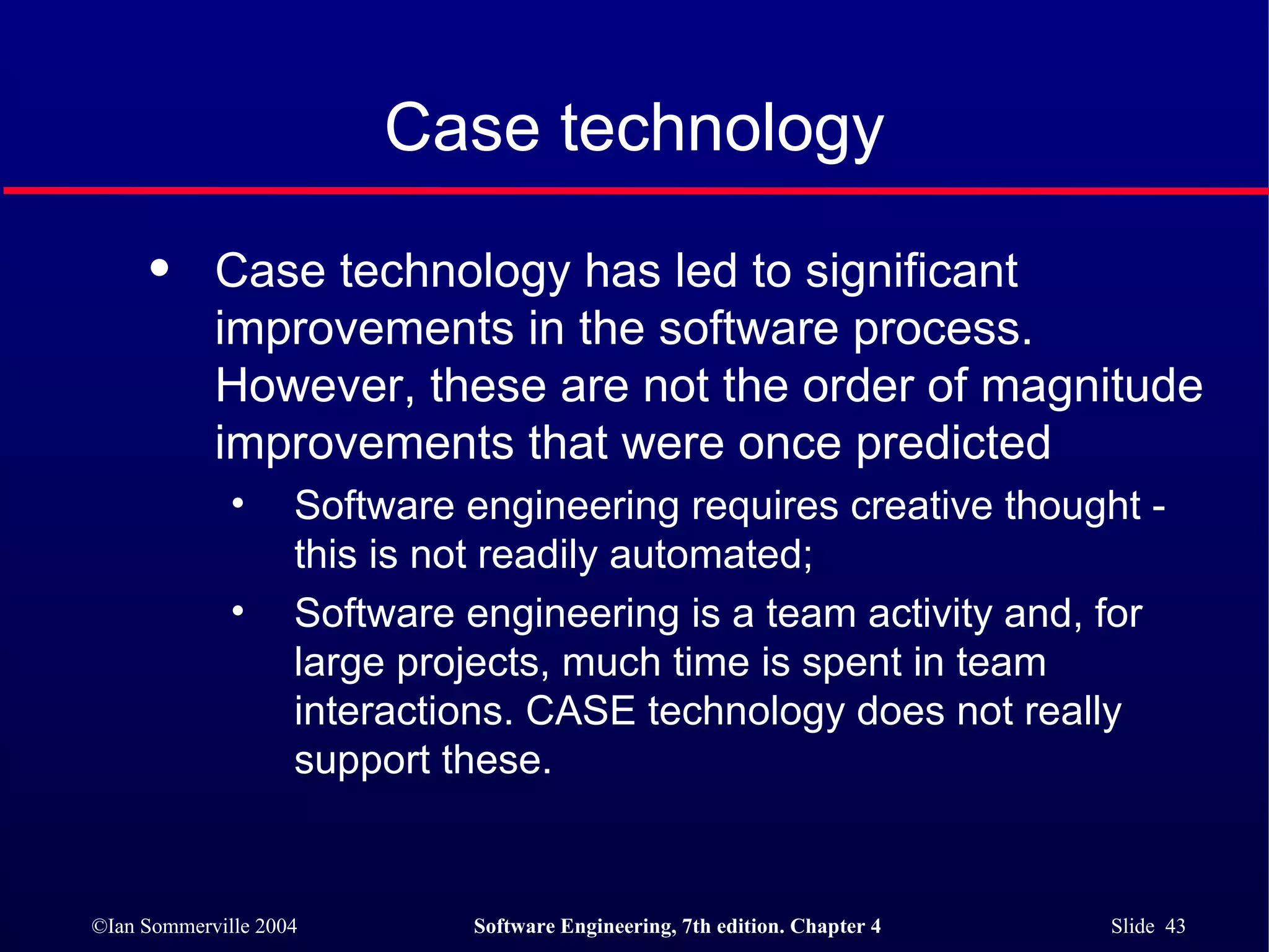 Case technology Case technology has led to significant improvements in the software process. However, these are not the order of magnitude improvements that were once predicted Software engineering requires creative thought - this is not readily automated; Software engineering is a team activity and, for large projects, much time is spent in team interactions. CASE technology does not really support these. 