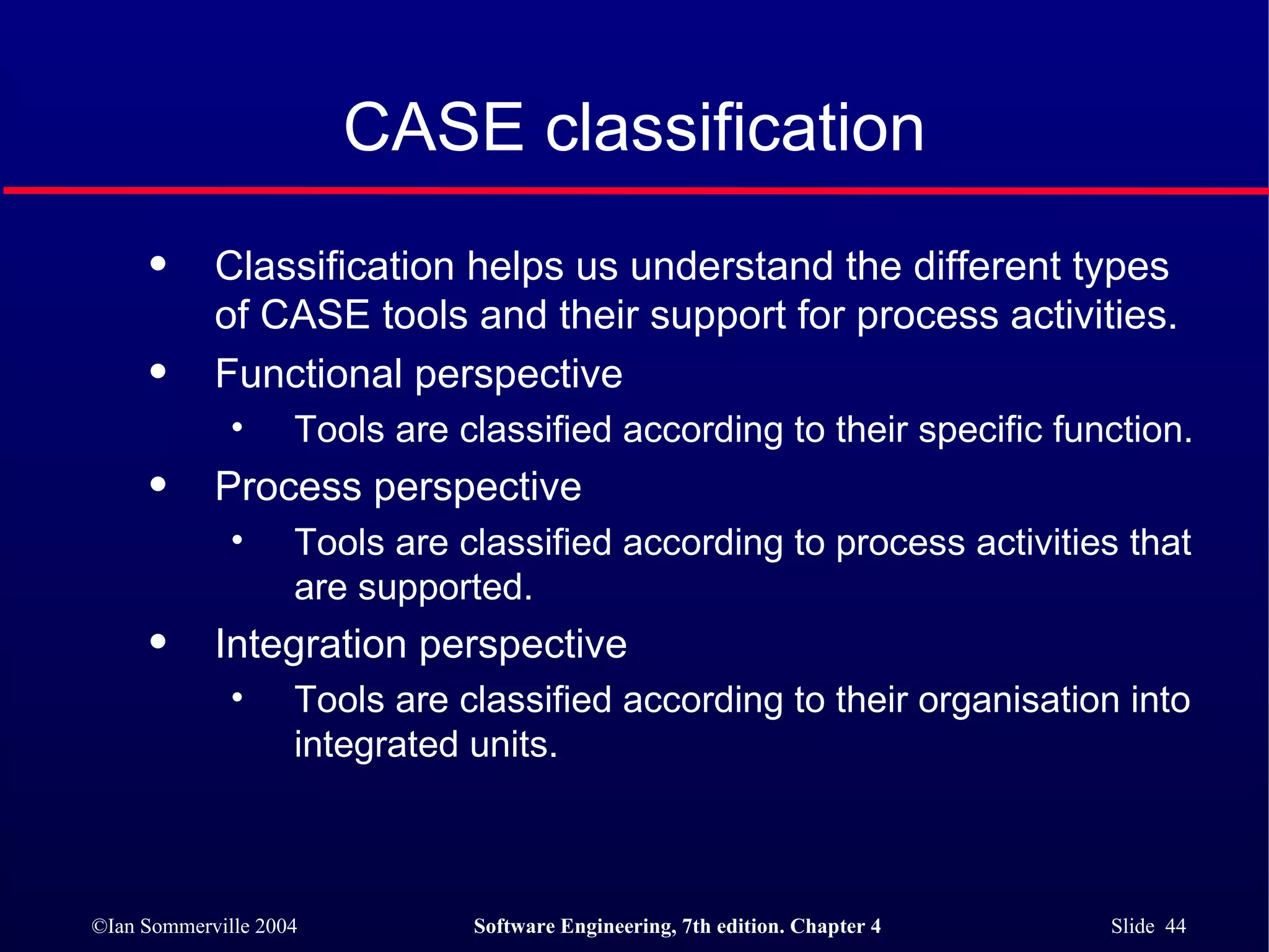 CASE classification Classification helps us understand the different types of CASE tools and their support for process activities. Functional perspective Tools are classified according to their specific function. Process perspective Tools are classified according to process activities that are supported. Integration perspective Tools are classified according to their organisation into integrated units. 