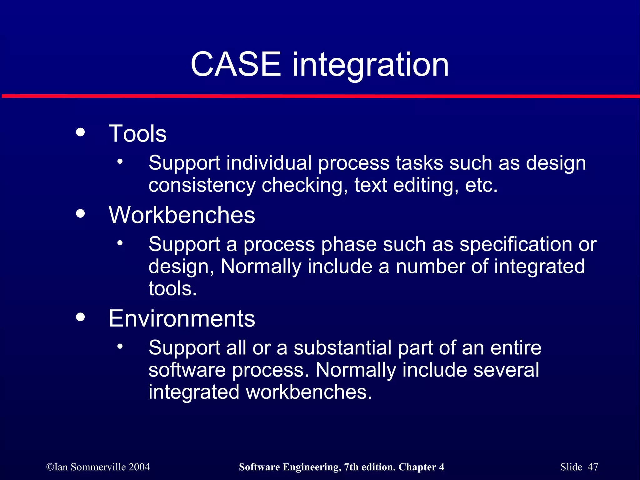 CASE integration Tools Support individual process tasks such as design consistency checking, text editing, etc. Workbenches Support a process phase such as specification or design, Normally include a number of integrated tools. Environments Support all or a substantial part of an entire software process. Normally include several integrated workbenches. 