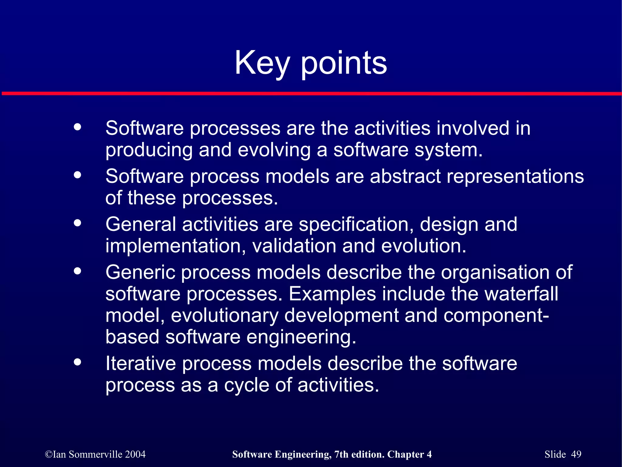 Key points Software processes are the activities involved in producing and evolving a software system.  Software process models are abstract representations of these processes. General activities are specification, design and implementation, validation and evolution. Generic process models describe the organisation of software processes. Examples include the waterfall model, evolutionary development and component-based software engineering. Iterative process models describe the software process as a cycle of activities. 
