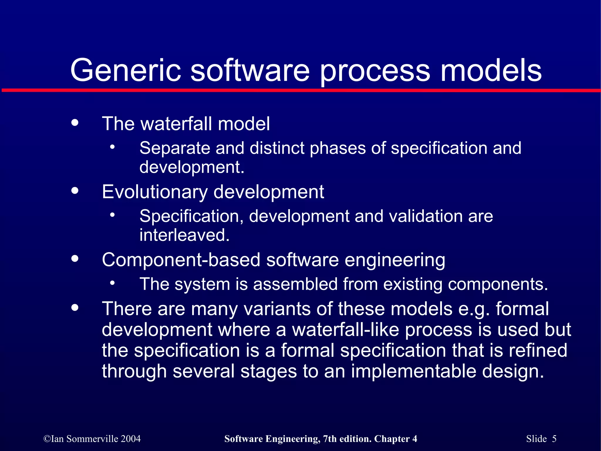 Generic software process models The waterfall model Separate and distinct phases of specification and development. Evolutionary development Specification, development and validation are interleaved. Component-based software engineering The system is assembled from existing components. There are many variants of these models e.g. formal development where a waterfall-like process is used but the specification is a formal specification that is refined through several stages to an implementable design. 