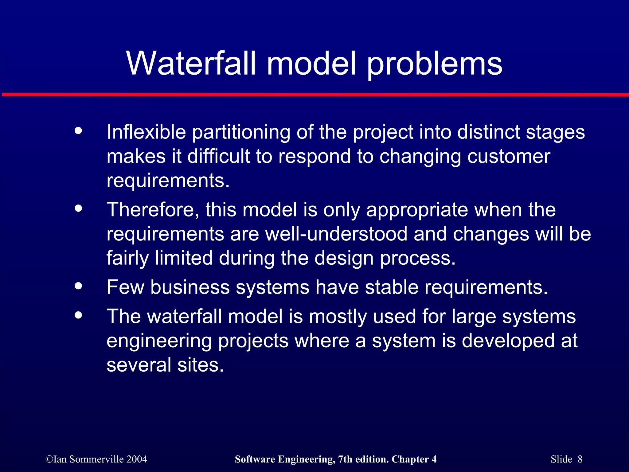 Waterfall model problems Inflexible partitioning of the project into distinct stages makes it difficult to respond to changing customer requirements. Therefore, this model is only appropriate when the requirements are well-understood and changes will be fairly limited during the design process.  Few business systems have stable requirements. The waterfall model is mostly used for large systems engineering projects where a system is developed at several sites.  