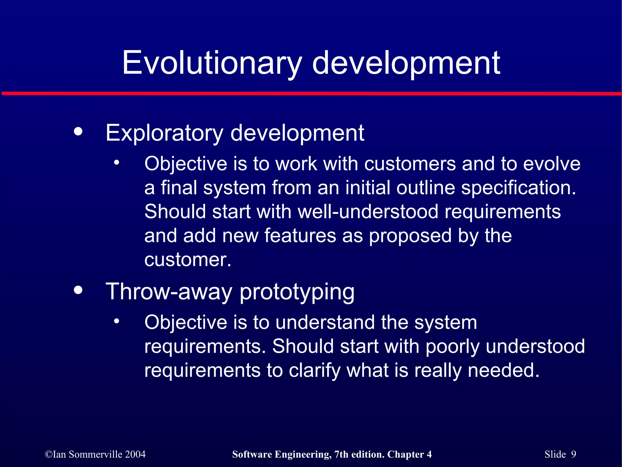 Evolutionary development Exploratory development  Objective is to work with customers and to evolve a final system from an initial outline specification. Should start with well-understood requirements and add new features as proposed by the customer. Throw-away prototyping Objective is to understand the system requirements. Should start with poorly understood requirements to clarify what is really needed. 