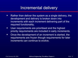 Incremental delivery Rather than deliver the system as a single delivery, the development and delivery is broken down into increments with each increment delivering part of the required functionality. User requirements are prioritised and the highest priority requirements are included in early increments. Once the development of an increment is started, the requirements are frozen though requirements for later increments can continue to evolve. 
