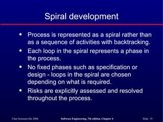 Spiral development Process is represented as a spiral rather than as a sequence of activities with backtracking. Each loop in the spiral represents a phase in the process.  No fixed phases such as specification or design - loops in the spiral are chosen depending on what is required. Risks are explicitly assessed and resolved throughout the process. 