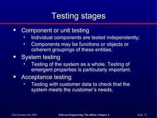 Testing stages Component or unit testing Individual components are tested independently;  Components may be functions or objects or coherent groupings of these entities. System testing Testing of the system as a whole. Testing of emergent properties is particularly important. Acceptance testing Testing with customer data to check that the system meets the customer’s needs. 